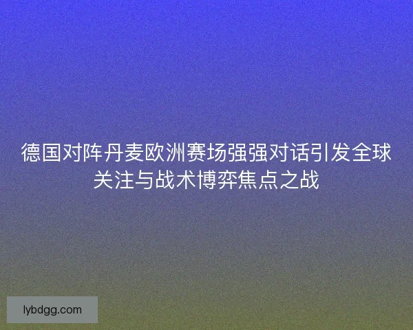 德国对阵丹麦欧洲赛场强强对话引发全球关注与战术博弈焦点之战