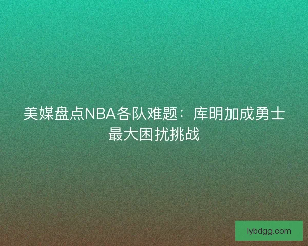 美媒盘点NBA各队难题：库明加成勇士最大困扰挑战