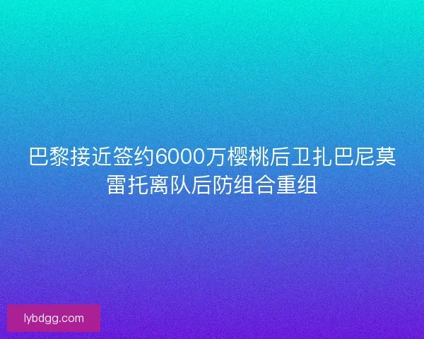 巴黎接近签约6000万樱桃后卫扎巴尼莫雷托离队后防组合重组