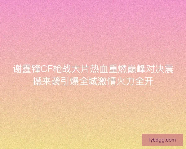 谢霆锋CF枪战大片热血重燃巅峰对决震撼来袭引爆全城激情火力全开
