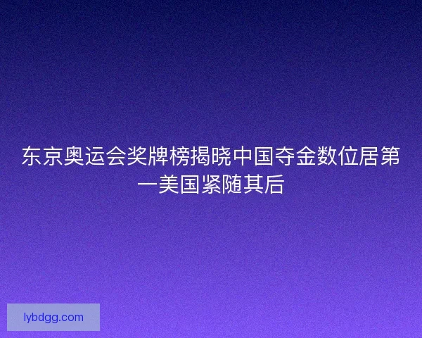 东京奥运会奖牌榜揭晓中国夺金数位居第一美国紧随其后