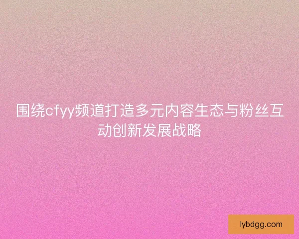 围绕cfyy频道打造多元内容生态与粉丝互动创新发展战略 围绕cfyy频道打造多元内容生态与粉丝互动创新发展战略