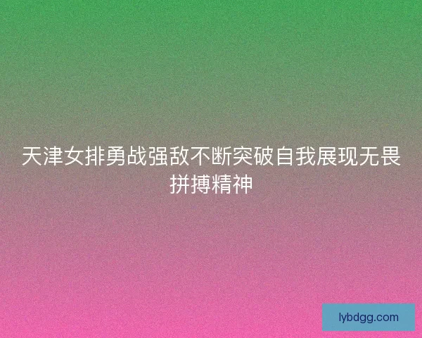 天津女排勇战强敌不断突破自我展现无畏拼搏精神 天津女排勇战强敌不断突破自我展现无畏拼搏精神