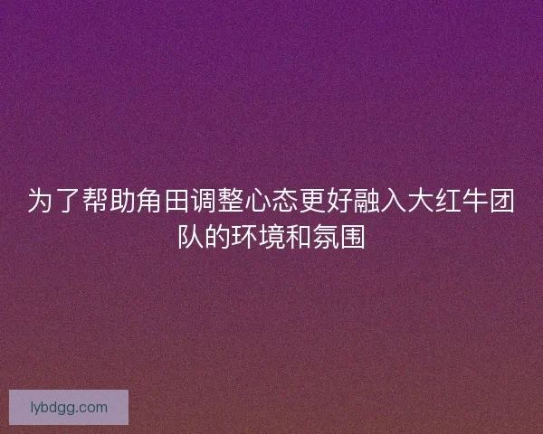 为了帮助角田调整心态更好融入大红牛团队的环境和氛围 为了帮助角田调整心态更好融入大红牛团队的环境和氛围