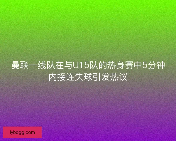 曼联一线队在与U15队的热身赛中5分钟内接连失球引发热议