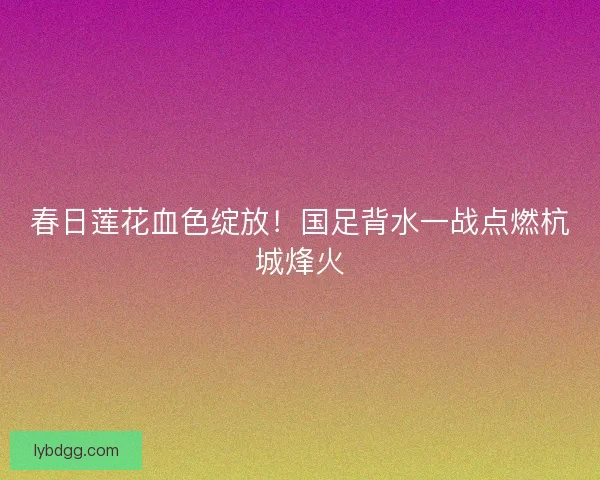 春日莲花血色绽放！国足背水一战点燃杭城烽火