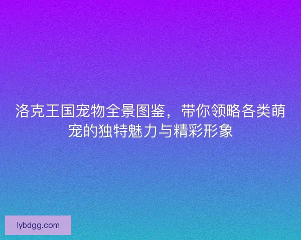 洛克王国宠物全景图鉴，带你领略各类萌宠的独特魅力与精彩形象