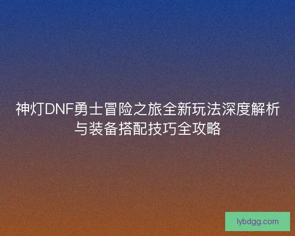神灯DNF勇士冒险之旅全新玩法深度解析与装备搭配技巧全攻略