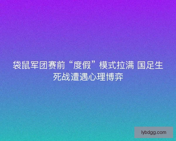 袋鼠军团赛前 “度假” 模式拉满 国足生死战遭遇心理博弈