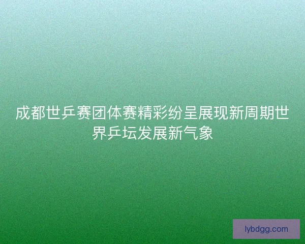 成都世乒赛团体赛精彩纷呈展现新周期世界乒坛发展新气象