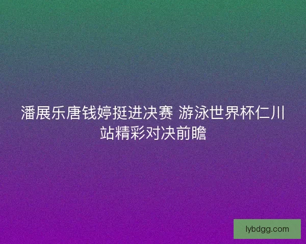 潘展乐唐钱婷挺进决赛 游泳世界杯仁川站精彩对决前瞻