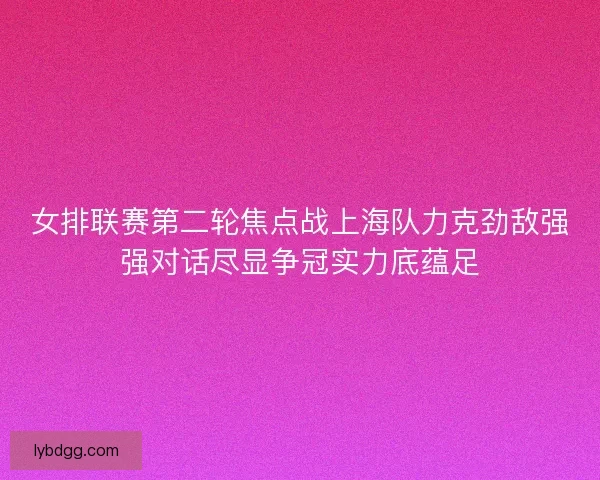 女排联赛第二轮焦点战上海队力克劲敌强强对话尽显争冠实力底蕴足