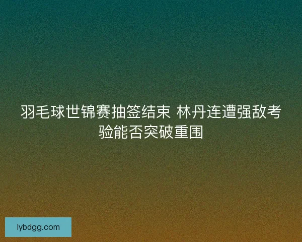 羽毛球世锦赛抽签结束 林丹连遭强敌考验能否突破重围