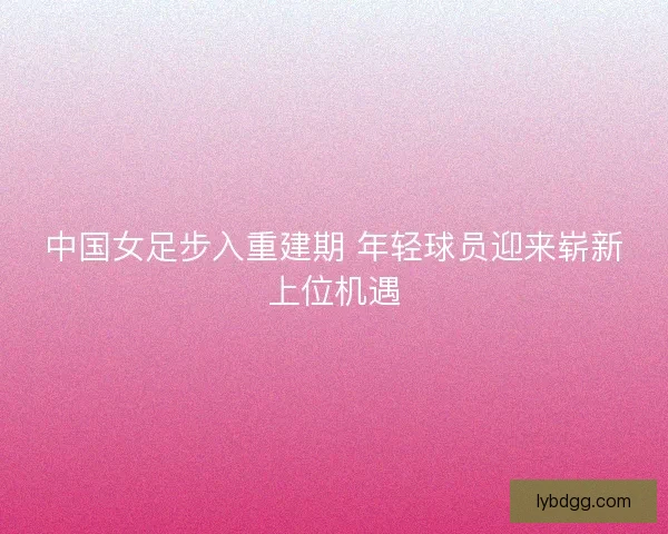 中国女足步入重建期 年轻球员迎来崭新上位机遇 中国女足步入重建期 年轻球员迎来崭新上位机遇
