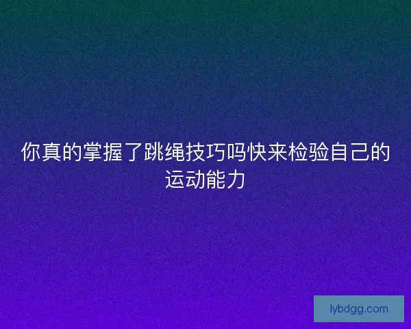 你真的掌握了跳绳技巧吗快来检验自己的运动能力 你真的掌握了跳绳技巧吗快来检验自己的运动能力