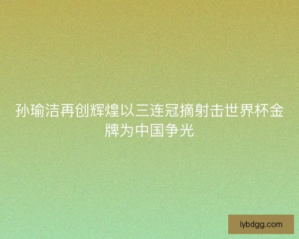 孙瑜洁再创辉煌以三连冠摘射击世界杯金牌为中国争光 孙瑜洁再创辉煌以三连冠摘射击世界杯金牌为中国争光