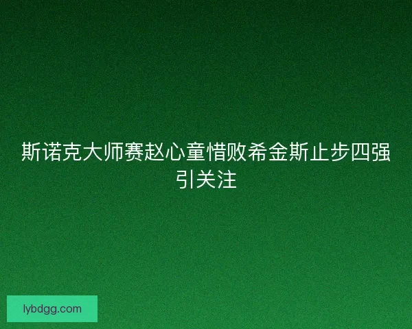 斯诺克大师赛赵心童惜败希金斯止步四强引关注 斯诺克大师赛赵心童惜败希金斯止步四强引关注