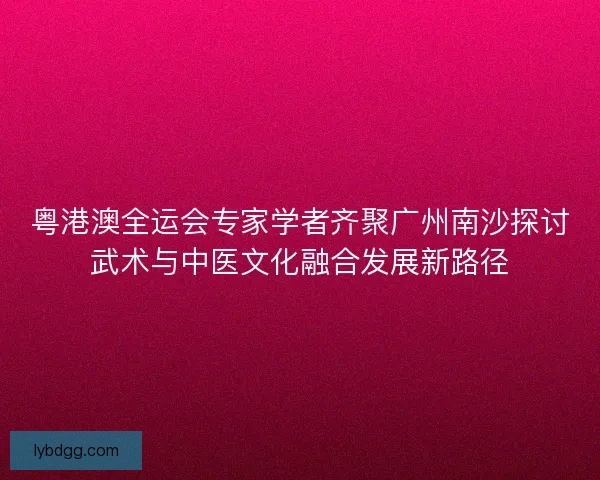 粤港澳全运会专家学者齐聚广州南沙探讨武术与中医文化融合发展新路径 粤港澳全运会专家学者齐聚广州南沙探讨武术与中医文化融合发展新路径