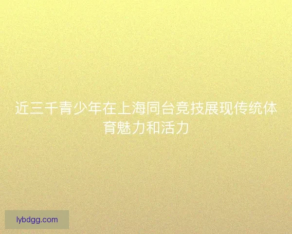 近三千青少年在上海同台竞技展现传统体育魅力和活力 近三千青少年在上海同台竞技展现传统体育魅力和活力