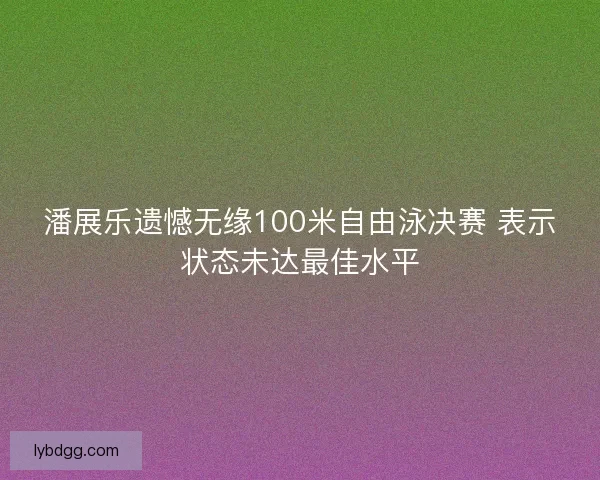 潘展乐遗憾无缘100米自由泳决赛 表示状态未达最佳水平 潘展乐遗憾无缘100米自由泳决赛 表示状态未达最佳水平