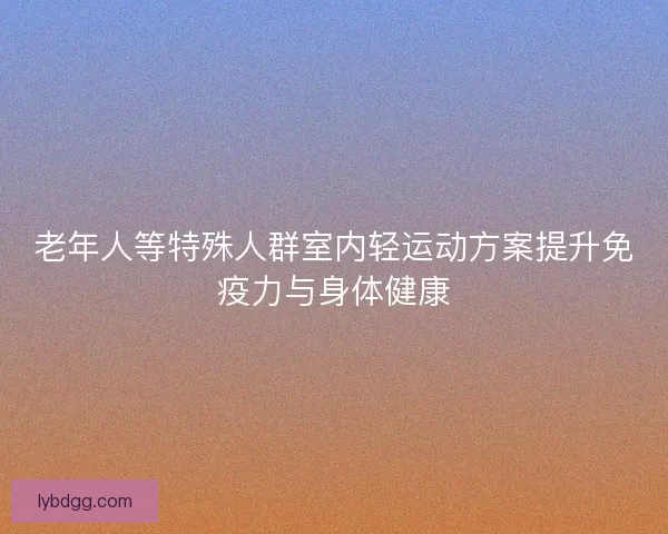 老年人等特殊人群室内轻运动方案提升免疫力与身体健康 老年人等特殊人群室内轻运动方案提升免疫力与身体健康