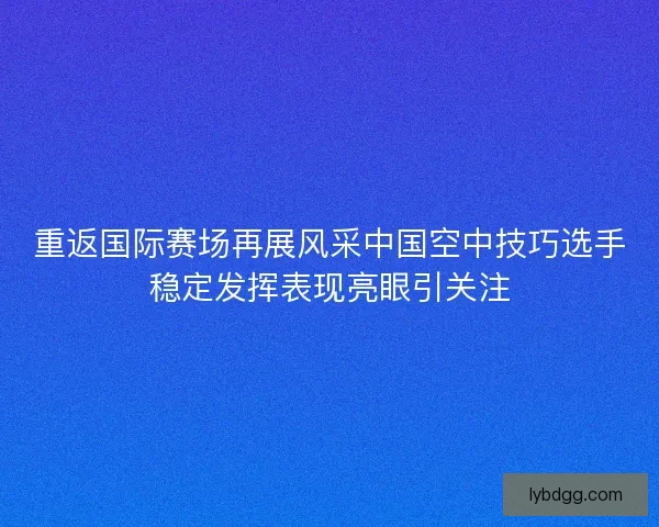 重返国际赛场再展风采中国空中技巧选手稳定发挥表现亮眼引关注 重返国际赛场再展风采中国空中技巧选手稳定发挥表现亮眼引关注
