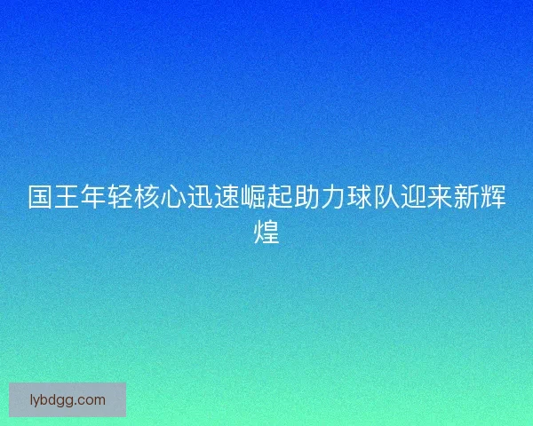 国王年轻核心迅速崛起助力球队迎来新辉煌 国王年轻核心迅速崛起助力球队迎来新辉煌