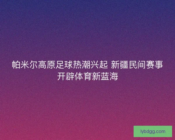 帕米尔高原足球热潮兴起 新疆民间赛事开辟体育新蓝海 帕米尔高原足球热潮兴起 新疆民间赛事开辟体育新蓝海