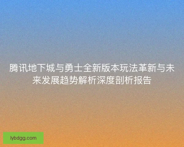 腾讯地下城与勇士全新版本玩法革新与未来发展趋势解析深度剖析报告 腾讯地下城与勇士全新版本玩法革新与未来发展趋势解析深度剖析报告