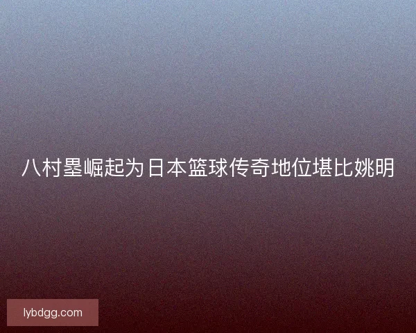 八村塁崛起为日本篮球传奇地位堪比姚明 八村塁崛起为日本篮球传奇地位堪比姚明